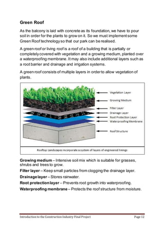 Introduction to the Construction Industry Final Project Page 12
Green Roof
As the balcony is laid with concrete as its foundation, we have to pour
soil in order for the plants to grow on it. So we must implementsome
Green Roof technologyso that our park can be realised.
A green roof or living roof is a roof of a building that is partially or
completelycovered with vegetation and a growing medium, planted over
a waterproofing membrane. It may also include additional layers such as
a root barrier and drainage and irrigation systems.
A green roof consists of multiple layers in orderto allow vegetation of
plants.
Growing medium – Intensive soil mix which is suitable for grasses,
shrubs and trees to grow.
Filter layer – Keep small particles from clogging the drainage layer.
Drainagelayer – Stores rainwater.
Root protectionlayer – Prevents root growth into waterproofing.
Waterproofing membrane – Protects the roof structure from moisture.
 