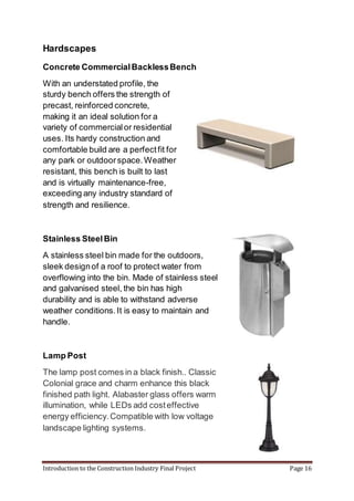Introduction to the Construction Industry Final Project Page 16
Hardscapes
Concrete CommercialBacklessBench
With an understated profile, the
sturdy bench offers the strength of
precast, reinforced concrete,
making it an ideal solution for a
variety of commercialor residential
uses. Its hardy construction and
comfortable build are a perfectfit for
any park or outdoorspace.Weather
resistant, this bench is built to last
and is virtually maintenance-free,
exceeding any industry standard of
strength and resilience.
Stainless SteelBin
A stainless steel bin made for the outdoors,
sleek designof a roof to protect water from
overflowing into the bin. Made of stainless steel
and galvanised steel, the bin has high
durability and is able to withstand adverse
weather conditions.It is easy to maintain and
handle.
Lamp Post
The lamp post comes in a black finish.. Classic
Colonial grace and charm enhance this black
finished path light. Alabaster glass offers warm
illumination, while LEDs add costeffective
energy efficiency.Compatible with low voltage
landscape lighting systems.
 
