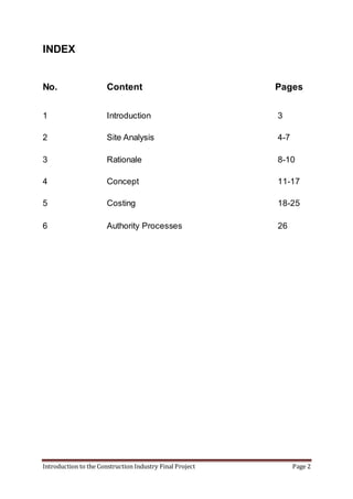 Introduction to the Construction Industry Final Project Page 2
INDEX
No. Content Pages
1 Introduction 3
2 Site Analysis 4-7
3 Rationale 8-10
4 Concept 11-17
5 Costing 18-25
6 Authority Processes 26
 
