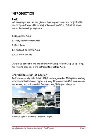 Introduction to the Construction Industry Final Project Page 3
INTRODUCTION
Task:
In this assignment, we are given a task to proposea new project within
our campus (Taylors University) not more than 30m x 30m that serves
one of the following purposes:
1. RecreationArea
2. Study Enhancement Area
3. RestArea
4. Food and Beverage Area
5. CommercialArea
Our group consist of two members:Koh Sung Jie and Ong Seng Peng.
We want to proposea projectfor a RecreationArea.
Brief introduction of location:
Taylor’s university establish in 1969,is recognisedas Malaysia’s leading
educational institution of higher learning. It has a revived 5.5 acres man-
made lake, and is located at Subang Jaya, Selangor, Malaysia.
A view of Taylor’s University Lakeside Campus.
 