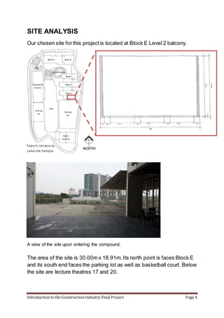 Introduction to the Construction Industry Final Project Page 4
SITE ANALYSIS
Our chosen site for this projectis located at Block E Level 2 balcony.
A view of the site upon entering the compound.
The area of the site is 30.00m x 18.91m.Its north point is faces Block E
and its south end faces the parking lot as well as basketball court. Below
the site are lecture theatres 17 and 20.
Block BBlock A
Block C
Block D
Block E
Parking
Lot
Parking
Lot
Lake
Sports
Facilities
Commercial
District
Amphitheatre
Taylor’s University
Lakeside Campus
 