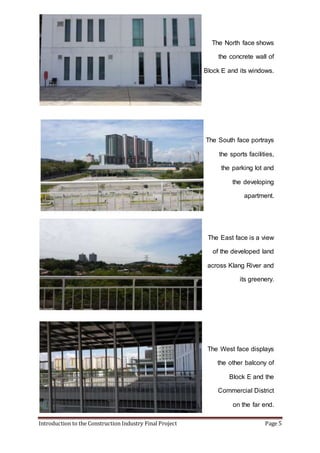Introduction to the Construction Industry Final Project Page 5
The North face shows
the concrete wall of
Block E and its windows.
The South face portrays
the sports facilities,
the parking lot and
the developing
apartment.
The East face is a view
of the developed land
across Klang River and
its greenery.
The West face displays
the other balcony of
Block E and the
Commercial District
on the far end.
 