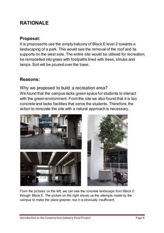 Introduction to the Construction Industry Final Project Page 8
RATIONALE
Proposal:
It is proposedto use the empty balcony of Block E level 2 towards a
landscaping of a park. This would see the removal of the roof and its
supports on the west side. The entire site would be utilised for recreation,
be remodelled into grass with footpaths lined with trees, shrubs and
lamps. Soil will be poured over the base.
Reasons:
Why we proposed to build a recreation area?
We found that the campus lacks green space for students to interact
with the green environment. From the site we also found that it is too
concrete and lacks facilities that serve the students. Therefore,the
action to renovate the site with a natural approach is necessary.
From the pictures on the left, we can see the concrete landscape from Block C
through Block E. The picture on the right shows us the attempts made by the
campus to make the place greener, but it is obviously insufficient.
 