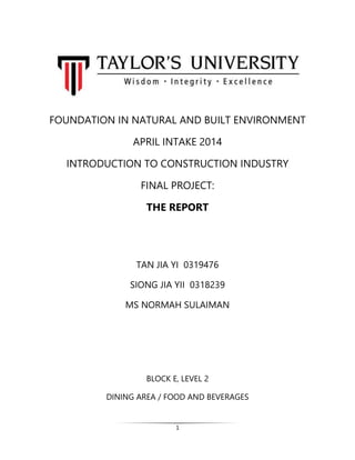 1
FOUNDATION IN NATURAL AND BUILT ENVIRONMENT
APRIL INTAKE 2014
INTRODUCTION TO CONSTRUCTION INDUSTRY
FINAL PROJECT:
THE REPORT
TAN JIA YI 0319476
SIONG JIA YII 0318239
MS NORMAH SULAIMAN
BLOCK E, LEVEL 2
DINING AREA / FOOD AND BEVERAGES
 