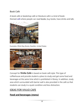 10
Book Café
A book café or bookshop café or literature café is a kind of book-
themed café where people can read books, buy books, have drinks and talk.
Examples: Elliott Bay Books (Seattle), United States
Concept for Vivlio Cafe is based on book café style. This type of
coffeehouse and provide student a place to study and get some food and
beverages at the same time which is prohibited in library. In addition, study
area which surrounded with barrier wall is also provided in the café so that
students can study in a quiet condition and less distraction.
IDEAS FOR VIVLIO CAFE
Food and beverages (menu)
 