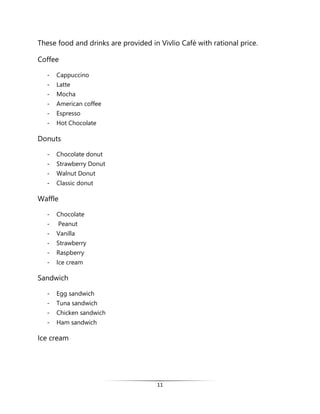 11
These food and drinks are provided in Vivlio Café with rational price.
Coffee
- Cappuccino
- Latte
- Mocha
- American coffee
- Espresso
- Hot Chocolate
Donuts
- Chocolate donut
- Strawberry Donut
- Walnut Donut
- Classic donut
Waffle
- Chocolate
- Peanut
- Vanilla
- Strawberry
- Raspberry
- Ice cream
Sandwich
- Egg sandwich
- Tuna sandwich
- Chicken sandwich
- Ham sandwich
Ice cream
 