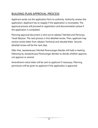 23
BUILDING PLAN APPROVAL PROCESS
Applicant sends out the application form to authority. Authority reviews the
application. Applicant has to reapply if the application is incomplete. The
approval process will proceed to registration and documentation phase if
the application is completed.
Planning approval document is sent out to Jabatan Teknikal and Pemunya
Tanah Berjiran. The next process is first detailed review. Then, applicant may
receive review letter from Jabatan Technical and rebuttal letter. Second
detailed review will be the next step.
After that, Jawatankuasa Teknikal Perancangan Bandar will hold a meeting
following by Jawatankuasa Perancangan Bandar to decide whether approve,
not approve or amend.
Amendment notice letter will be sent to applicant if necessary. Planning
permission will be given to applicant if the application is approved.
 