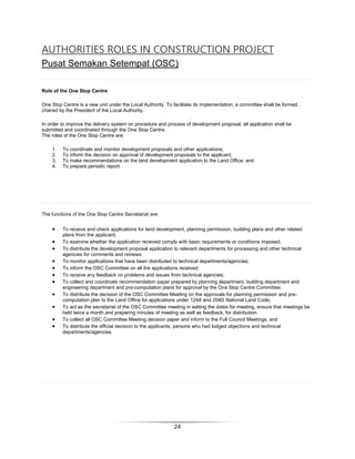 24
AUTHORITIES ROLES IN CONSTRUCTION PROJECT
Pusat Semakan Setempat (OSC)
Role of the One Stop Centre
One Stop Centre is a new unit under the Local Authority. To facilitate its implementation, a committee shall be formed,
chaired by the President of the Local Authority.
In order to improve the delivery system on procedure and process of development proposal, all application shall be
submitted and coordinated through the One Stop Centre.
The roles of the One Stop Centre are:
1. To coordinate and monitor development proposals and other applications;
2. To inform the decision on approval of development proposals to the applicant;
3. To make recommendations on the land development application to the Land Office; and
4. To prepare periodic report.
The functions of the One Stop Centre Secretariat are:
 To receive and check applications for land development, planning permission, building plans and other related
plans from the applicant;
 To examine whether the application received comply with basic requirements or conditions imposed;
 To distribute the development proposal application to relevant departments for processing and other technical
agencies for comments and reviews;
 To monitor applications that have been distributed to technical departments/agencies;
 To inform the OSC Committee on all the applications received;
 To receive any feedback on problems and issues from technical agencies;
 To collect and coordinate recommendation paper prepared by planning department, building department and
engineering department and pre-computation plans for approval by the One Stop Centre Committee;
 To distribute the decision of the OSC Committee Meeting on the approvals for planning permission and pre-
computation plan to the Land Office for applications under 124A and 204D National Land Code;
 To act as the secretariat of the OSC Committee meeting in setting the dates for meeting, ensure that meetings be
held twice a month and preparing minutes of meeting as well as feedback, for distribution.
 To collect all OSC Committee Meeting decision paper and inform to the Full Council Meetings, and
 To distribute the official decision to the applicants, persons who had lodged objections and technical
departments/agencies.
 