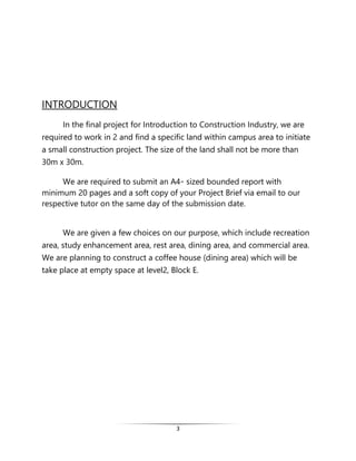 3
INTRODUCTION
In the final project for Introduction to Construction Industry, we are
required to work in 2 and find a specific land within campus area to initiate
a small construction project. The size of the land shall not be more than
30m x 30m.
We are required to submit an A4- sized bounded report with
minimum 20 pages and a soft copy of your Project Brief via email to our
respective tutor on the same day of the submission date.
We are given a few choices on our purpose, which include recreation
area, study enhancement area, rest area, dining area, and commercial area.
We are planning to construct a coffee house (dining area) which will be
take place at empty space at level2, Block E.
 