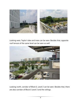 8
Looking west, Taylor’s lake and trees can be seen. Besides that, opposite
roof terrace of the same level can be seen as well.
Looking north, corridor of Block E, Level 2 can be seen. Besides that, there
are also corridor of Block E Level 3 and the railings.
 