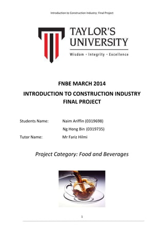 Introduction to Construction Industry: Final Project
1
FNBE MARCH 2014
INTRODUCTION TO CONSTRUCTION INDUSTRY
FINAL PROJECT
Students Name: Naim Ariffin (0319698)
Ng Hong Bin (0319735)
Tutor Name: Mr Fariz Hilmi
Project Category: Food and Beverages
 