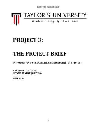 ICI	
  3	
  |	
  THE	
  PROJECT	
  BRIEF	
  
	
   1	
  
	
  
	
  
	
  
	
  
	
  
	
  
	
  
	
  
	
  
PROJECT	
  3:	
  
	
  
THE	
  PROJECT	
  BRIEF	
  
	
  
	
  
INTRODUCTION	
  TO	
  THE	
  CONSTRUCTION	
  INDUSTRY	
  |	
  QSB	
  310105	
  |	
  	
  
	
  
	
  
TAN	
  JADEN	
  	
  |	
  0319923	
  
IRYNNA	
  ANNUAR	
  |	
  0317846	
  
	
  
FNBE	
  0414	
  
	
  
	
  
	
  
	
  
	
  
	
  
	
  
	
  
	
  
 