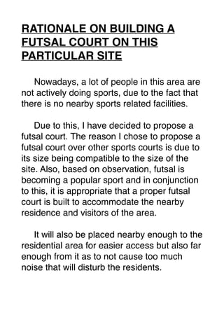 RATIONALE ON BUILDING A
FUTSAL COURT ON THIS
PARTICULAR SITE
Nowadays, a lot of people in this area are
not actively doing sports, due to the fact that
there is no nearby sports related facilities.
Due to this, I have decided to propose a
futsal court. The reason I chose to propose a
futsal court over other sports courts is due to
its size being compatible to the size of the
site. Also, based on observation, futsal is
becoming a popular sport and in conjunction
to this, it is appropriate that a proper futsal
court is built to accommodate the nearby
residence and visitors of the area.
It will also be placed nearby enough to the
residential area for easier access but also far
enough from it as to not cause too much
noise that will disturb the residents.
 