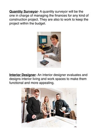Quantity Surveyor- A quantity surveyor will be the
one in charge of managing the ﬁnances for any kind of
construction project. They are also to work to keep the
project within the budget.
Interior Designer- An interior designer evaluates and
designs interior living and work spaces to make them
functional and more appealing.
 