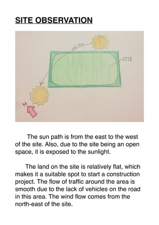 SITE OBSERVATION
The sun path is from the east to the west
of the site. Also, due to the site being an open
space, it is exposed to the sunlight.
The land on the site is relatively ﬂat, which
makes it a suitable spot to start a construction
project. The ﬂow of trafﬁc around the area is
smooth due to the lack of vehicles on the road
in this area. The wind ﬂow comes from the
north-east of the site.
 