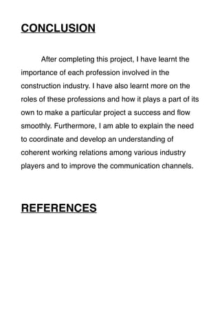 CONCLUSION
After completing this project, I have learnt the
importance of each profession involved in the
construction industry. I have also learnt more on the
roles of these professions and how it plays a part of its
own to make a particular project a success and ﬂow
smoothly. Furthermore, I am able to explain the need
to coordinate and develop an understanding of
coherent working relations among various industry
players and to improve the communication channels.
REFERENCES
 