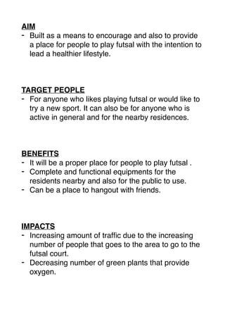 AIM
- Built as a means to encourage and also to provide
a place for people to play futsal with the intention to
lead a healthier lifestyle.
TARGET PEOPLE
- For anyone who likes playing futsal or would like to
try a new sport. It can also be for anyone who is
active in general and for the nearby residences.
BENEFITS
- It will be a proper place for people to play futsal .
- Complete and functional equipments for the
residents nearby and also for the public to use.
- Can be a place to hangout with friends.
IMPACTS
- Increasing amount of trafﬁc due to the increasing
number of people that goes to the area to go to the
futsal court.
- Decreasing number of green plants that provide
oxygen.
 