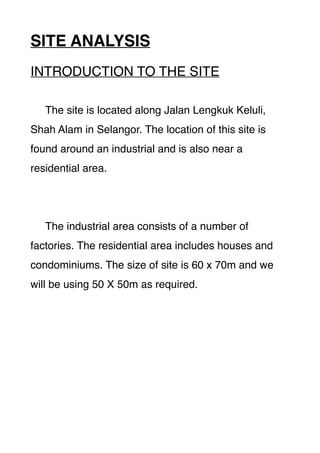 SITE ANALYSIS
INTRODUCTION TO THE SITE
The site is located along Jalan Lengkuk Keluli,
Shah Alam in Selangor. The location of this site is
found around an industrial and is also near a
residential area.
The industrial area consists of a number of
factories. The residential area includes houses and
condominiums. The size of site is 60 x 70m and we
will be using 50 X 50m as required.
 