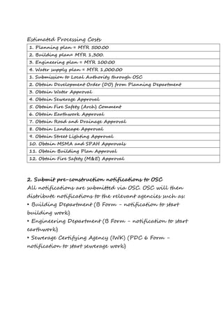 Estimated Processing Costs
1. Planning plan = MYR 500.00
2. Building plan= MYR 1,300.
3. Engineering plan = MYR 100.00
4. Water supply plan = MYR 1,000.00
1. Submission to Local Authority through OSC
2. Obtain Development Order (DO) from Planning Department
3. Obtain Water Approval
4. Obtain Sewerage Approval
5. Obtain Fire Safety (Arch) Comment
6. Obtain Earthwork Approval
7. Obtain Road and Drainage Approval
8. Obtain Landscape Approval
9. Obtain Street Lighting Approval
10. Obtain MSMA and SPAH Approvals
11. Obtain Building Plan Approval
12. Obtain Fire Safety (M&E) Approval
2. Submit pre-construction notifications to OSC
All notifications are submitted via OSC. OSC will then
distribute notifications to the relevant agencies such as:
• Building Department (B Form - notification to start
building work)
• Engineering Department (B Form - notification to start
earthwork)
• Sewerage Certifying Agency (IWK) (PDC 6 Form -
notification to start sewerage work)
 