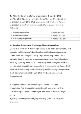 3. Request final utilities inspections through OSC
Under OSC 1Submission, the builder has to request for
inspections via OSC. OSC will arrange and coordinate
inspections and connections schedule with relevant
agencies
1. TELCO connection = MYR495.00
2. Water connection = MYR 30.00
3. Fire safety inspection = MYR 111.00
4. Receive Road and Drainage Final Inspection
Once the road and drainage works has been completed, the
builder will request the Road and Drainage clearance
letter from the Engineering Department of CHKL. The
builder has to submit a construction report notification
and by signing form G 17, the Engineer certifies that all
works were carried out according to regulations. Form G17
will be filed along with Form F (Certificate of Completion
and Compliance (CCC) via OSC to the Engineering
Department.
5. Obtain Road and Drainage Clearance Letter
A date for the inspection will be set-up prior to the
issuance of clearance letter for the road and drainage
work
Agency: Sewerage Certifying Agency (IWK)12 daysno
charge6
 