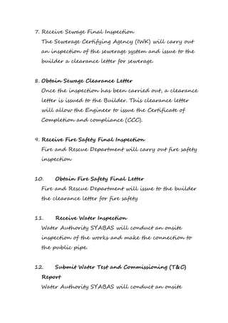 7. Receive Sewage Final Inspection
The Sewerage Certifying Agency (IWK) will carry out
an inspection of the sewerage system and issue to the
builder a clearance letter for sewerage.
8. Obtain Sewage Clearance Letter
Once the inspection has been carried out, a clearance
letter is issued to the Builder. This clearance letter
will allow the Engineer to issue the Certificate of
Completion and compliance (CCC).
9. Receive Fire Safety Final Inspection
Fire and Rescue Department will carry out fire safety
inspection
10. Obtain Fire Safety Final Letter
Fire and Rescue Department will issue to the builder
the clearance letter for fire safety
11. Receive Water Inspection
Water Authority SYABAS will conduct an onsite
inspection of the works and make the connection to
the public pipe.
12. Submit Water Test and Commissioning (T&C)
Report
Water Authority SYABAS will conduct an onsite
 