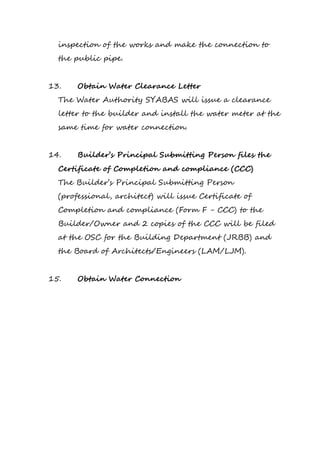 inspection of the works and make the connection to
the public pipe.
13. Obtain Water Clearance Letter
The Water Authority SYABAS will issue a clearance
letter to the builder and install the water meter at the
same time for water connection.
14. Builder’s Principal Submitting Person files the
Certificate of Completion and compliance (CCC)
The Builder’s Principal Submitting Person
(professional, architect) will issue Certificate of
Completion and compliance (Form F - CCC) to the
Builder/Owner and 2 copies of the CCC will be filed
at the OSC for the Building Department (JRBB) and
the Board of Architects/Engineers (LAM/LJM).
15. Obtain Water Connection
 