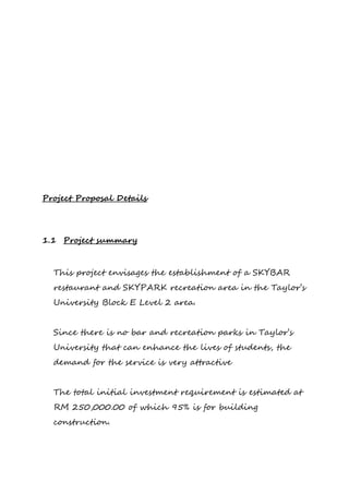 Project Proposal Details
1.1 Project summary
This project envisages the establishment of a SKYBAR
restaurant and SKYPARK recreation area in the Taylor’s
University Block E Level 2 area.
Since there is no bar and recreation parks in Taylor’s
University that can enhance the lives of students, the
demand for the service is very attractive
The total initial investment requirement is estimated at
RM 250,000.00 of which 95% is for building
construction.
 