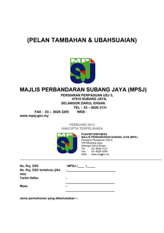 (PELAN TAMBAHAN & UBAHSUAIAN)
47610 SUBANG JAYA,
SELANGOR DARUL EHSAN.
TEL : 03 – 8026 3131
FAX : 03 – 8026 3295 WEB :
www.mpsj.gov.my
FEBRUARI 2013
HAKCIPTA TERPELIHARA
No. Ruj. OSC : MPSJ /____ /_____
No. Ruj. OSC terdahulu (jika
ada)
:_____________________________
Tarikh Daftar :
_____________________________
Masa :
_____________________________
Jenis permohonan yang dikemukakan :-
PERSIARAN PERPADUAN USJ 5,
PUSATSETEMPAT( )OSC
MAJLIS PERBANDARAN SUBANG JAYA (MPSJ)
Persiaran Perpaduan USJ 5,
47610Subang Jaya,
Selangor Darul Ehsan.
Tel : 03–8026 3131
Fax : 03–8026 3295
Web : www.mpsj.gov.my
 
