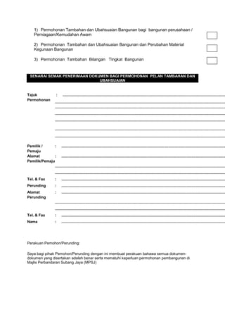 1) Permohonan Tambahan dan Ubahsuaian Bangunan bagi bangunan perusahaan /
Perniagaan/Kemudahan Awam
2) Permohonan Tambahan dan Ubahsuaian Bangunan dan Perubahan Material
Kegunaan Bangunan
3) Permohonan Tambahan Bilangan Tingkat Bangunan
SENARAI SEMAK PENERIMAAN DOKUMEN BAGI PERMOHONAN PELAN TAMBAHAN DAN
UBAHSUAIAN
Tajuk
Permohonan
: ...........................................................................................................................................................
..................................................................................................................................................................
..................................................................................................................................................................
..................................................................................................................................................................
..................................................................................................................................................................
..................................................................................................................................................................
...................................................................................................................................................................
Pemilik /
Pemaju
: ............................................................................................................................................................
Alamat
Pemilik/Pemaju
: ............................................................................................................................................................
..................................................................................................................................................................
..................................................................................................................................................................
Tel. & Fax : ............................................................................................................................................................
Perunding : ............................................................................................................................................................
Alamat
Perunding
: ............................................................................................................................................................
..................................................................................................................................................................
..................................................................................................................................................................
Tel. & Fax : ............................................................................................................................................................
Nama : ............................................................................................................................................................
Perakuan Pemohon/Perunding:
Saya bagi pihak Pemohon/Perunding dengan ini membuat perakuan bahawa semua dokumen-
dokumen yang disertakan adalah benar serta mematuhi keperluan permohonan pembangunan di
Majlis Perbandaran Subang Jaya (MPSJ)
 