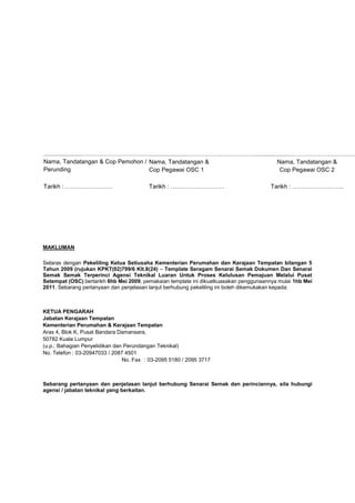 .......................…………………………….
Nama, Tandatangan & Cop Pemohon /
Perunding
.......................…………………………….
Nama, Tandatangan &
Cop Pegawai OSC 1
.......................……………………………
Nama, Tandatangan &
Cop Pegawai OSC 2
Tarikh : …………………… Tarikh : ……………………… Tarikh : ……………………..
MAKLUMAN
Selaras dengan Pekeliling Ketua Setiusaha Kementerian Perumahan dan Kerajaan Tempatan bilangan 5
Tahun 2009 (rujukan KPKT(02)799/6 Klt.8(24) – Template Seragam Senarai Semak Dokumen Dan Senarai
Semak Semak Terperinci Agensi Teknikal Luaran Untuk Proses Kelulusan Pemajuan Melalui Pusat
Setempat (OSC) bertarikh 6hb Mei 2009, pemakaian template ini dikuatkuasakan penggunaannya mulai 1hb Mei
2011. Sebarang pertanyaan dan penjelasan lanjut berhubung pekeliling ini boleh dikemukakan kepada:
KETUA PENGARAH
Jabatan Kerajaan Tempatan
Kementerian Perumahan & Kerajaan Tempatan
Aras 4, Blok K, Pusat Bandara Damansara,
50782 Kuala Lumpur
(u.p.: Bahagian Penyelidikan dan Perundangan Teknikal)
No. Telefon : 03-20947033 / 2087 4501
No. Fax : 03-2095 5180 / 2095 3717
Sebarang pertanyaan dan penjelasan lanjut berhubung Senarai Semak dan perinciannya, sila hubungi
agensi / jabatan teknikal yang berkaitan.
 