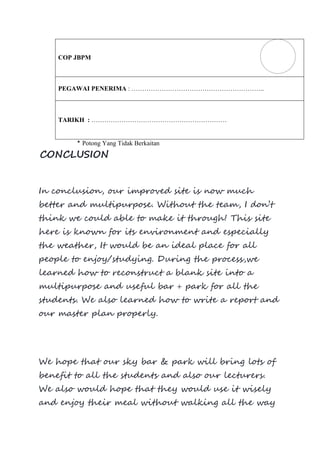 COP JBPM
PEGAWAI PENERIMA : ……………………………………………………..
TARIKH : ………………………………………………………
* Potong Yang Tidak Berkaitan
CONCLUSION
In conclusion, our improved site is now much
better and multipurpose. Without the team, I don’t
think we could able to make it through! This site
here is known for its environment and especially
the weather, It would be an ideal place for all
people to enjoy/studying. During the process,we
learned how to reconstruct a blank site into a
multipurpose and useful bar + park for all the
students. We also learned how to write a report and
our master plan properly.
We hope that our sky bar & park will bring lots of
benefit to all the students and also our lecturers.
We also would hope that they would use it wisely
and enjoy their meal without walking all the way
 