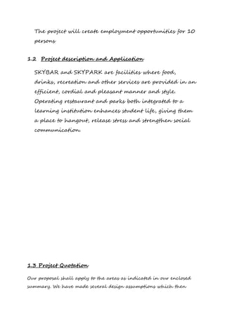 The project will create employment opportunities for 10
persons
1.2 Project description and Application
SKYBAR and SKYPARK are facilities where food,
drinks, recreation and other services are provided in an
efficient, cordial and pleasant manner and style.
Operating restaurant and parks both integrated to a
learning institution enhances student life, giving them
a place to hangout, release stress and strengthen social
communication.
1.3 Project Quotation
Our proposal shall apply to the areas as indicated in our enclosed
summary. We have made several design assumptions which then
 