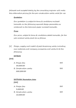 followed and accepted totally by the consulting engineer will make
this alternative pricing for the pre-construction works valid for use.
Quotation
Our quotation is subject to terms & conditions enclosed
herewith on the following assumed design parameters as
contained in the technical paper enclosed herewith.
Price
Our price, subject to terms & conditions stated herewith, for the
sub-contract works shall be as follows:
[1] Design, supply and install of post-tensioning works including
raw materials and necessary accessories and works to do the
following:
SKYBAR
[RM]
A. Design fees RM
50,000.00
B. Construction works RM
200,000.00
SKYPARK Recreation Area
[RM]
A. Design fees RM
3,000.00
B. Construction works RM
10,000.00
 