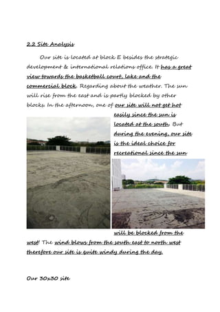 2.2 Site Analysis
Our site is located at block E besides the strategic
development & international relations office. It has a great
view towards the basketball court, lake and the
commercial block. Regarding about the weather. The sun
will rise from the east and is partly blocked by other
blocks. In the afternoon, one of our site will not get hot
easily since the sun is
located at the south. But
during the evening, our site
is the ideal choice for
recreational since the sun
will be blocked from the
west! The wind blows from the south east to north west
therefore our site is quite windy during the day.
Our 30x30 site
 
