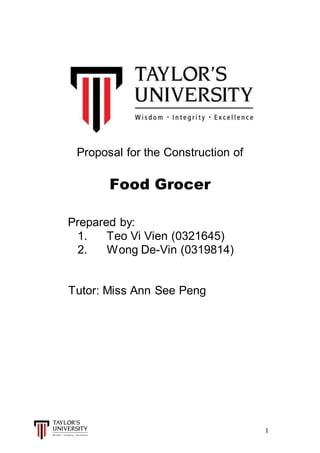 1
Proposal for the Construction of
Food Grocer
Prepared by:
1. Teo Vi Vien (0321645)
2. Wong De-Vin (0319814)
Tutor: Miss Ann See Peng
 