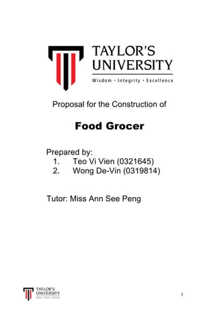  
	
  
	
  	
  	
  	
  	
  	
  	
  	
  	
  	
  	
  	
  	
  	
  	
  	
  	
  	
  	
  	
  	
  	
  	
  	
  	
  	
  	
  	
  	
  	
  	
  	
  	
  	
  	
  	
  	
  	
  	
  	
  	
  	
  	
  	
  	
  	
  	
  	
  	
  	
  	
  	
  	
  	
  	
  	
  	
  	
  	
  	
  	
  	
  	
  	
  	
  	
  	
  	
  	
  	
  	
  	
  	
  	
  	
  	
  	
  	
  	
  	
  	
  	
  	
  	
  	
  	
  	
  	
  	
  	
  	
  	
  	
  	
  	
  	
  	
  	
  	
  	
  	
  	
  	
  	
  	
  	
  	
  	
  	
  	
  	
  	
  	
  	
  	
  	
  	
  	
  	
  	
  	
  	
  	
  	
  	
  	
  	
  	
  	
  	
  	
  	
  	
  	
  	
  	
  	
  	
  	
  	
  	
  	
  	
  	
  	
  	
  	
  	
  	
  	
  	
  	
  1	
  
	
  
Proposal for the Construction of
	
  
Food Grocer
Prepared by:
1. Teo Vi Vien (0321645)
2. Wong De-Vin (0319814)
Tutor: Miss Ann See Peng
	
  
	
  
	
  
	
  
	
  
	
  
	
  
 
