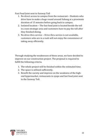  
	
  
	
  	
  	
  	
  	
  	
  	
  	
  	
  	
  	
  	
  	
  	
  	
  	
  	
  	
  	
  	
  	
  	
  	
  	
  	
  	
  	
  	
  	
  	
  	
  	
  	
  	
  	
  	
  	
  	
  	
  	
  	
  	
  	
  	
  	
  	
  	
  	
  	
  	
  	
  	
  	
  	
  	
  	
  	
  	
  	
  	
  	
  	
  	
  	
  	
  	
  	
  	
  	
  	
  	
  	
  	
  	
  	
  	
  	
  	
  	
  	
  	
  	
  	
  	
  	
  	
  	
  	
  	
  	
  	
  	
  	
  	
  	
  	
  	
  	
  	
  	
  	
  	
  	
  	
  	
  	
  	
  	
  	
  	
  	
  	
  	
  	
  	
  	
  	
  	
  	
  	
  	
  	
  	
  	
  	
  	
  	
  	
  	
  	
  	
  	
  	
  	
  	
  	
  	
  	
  	
  	
  	
  	
  	
  	
  	
  	
  	
  	
  	
  	
  	
  	
  10	
  
Fast	
  Food	
  Joint	
  next	
  to	
  Sunway	
  Toll	
  
1. No	
  direct	
  access	
  to	
  campus	
  from	
  the	
  restaurant	
  –	
  Students	
  who	
  
drive	
  have	
  to	
  make	
  a	
  huge	
  round	
  around	
  Subang	
  at	
  a	
  proximate	
  
duration	
  of	
  15	
  minutes	
  before	
  going	
  back	
  to	
  campus.	
  
2. Isolated	
  location	
  –	
  The	
  fast	
  food	
  joint	
  is	
  located	
  beside	
  the	
  toll	
  
in	
  a	
  non-­‐strategic	
  area	
  and	
  customers	
  have	
  to	
  pay	
  the	
  toll	
  after	
  
they	
  finished	
  dining.	
  
3. No	
  drive-­‐thru	
  service	
  –	
  Drive-­‐thru	
  service	
  is	
  not	
  available,	
  
customers	
  who	
  are	
  in	
  a	
  rush	
  will	
  not	
  enjoy	
  the	
  convenience	
  of	
  
taking	
  away	
  efficiently.	
  
	
  
	
  
Through	
  studying	
  the	
  weaknesses	
  of	
  these	
  areas,	
  we	
  have	
  decided	
  to	
  
improve	
  on	
  our	
  construction	
  project.	
  The	
  proposal	
  is	
  required	
  to	
  
fulfill	
  the	
  following	
  criteria.	
  
1. The	
  whole	
  project	
  will	
  be	
  finished	
  within	
  the	
  estimated	
  time.	
  
2. The	
  space	
  is	
  utilized	
  sufficiently.	
  
3. Benefit	
  the	
  society	
  and	
  improve	
  on	
  the	
  weakness	
  of	
  the	
  high-­‐
end	
  hypermarket,	
  restaurants	
  in	
  syopz	
  and	
  fast	
  food	
  joint	
  next	
  
to	
  the	
  Sunway	
  Toll.	
  
	
  	
  
	
  
	
  
	
  
	
  
	
  
	
  
	
  
	
  
	
  
	
  
	
  
 
