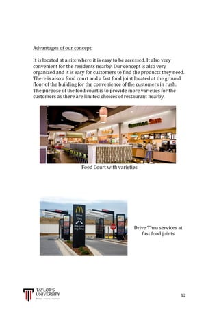  
	
  
	
  	
  	
  	
  	
  	
  	
  	
  	
  	
  	
  	
  	
  	
  	
  	
  	
  	
  	
  	
  	
  	
  	
  	
  	
  	
  	
  	
  	
  	
  	
  	
  	
  	
  	
  	
  	
  	
  	
  	
  	
  	
  	
  	
  	
  	
  	
  	
  	
  	
  	
  	
  	
  	
  	
  	
  	
  	
  	
  	
  	
  	
  	
  	
  	
  	
  	
  	
  	
  	
  	
  	
  	
  	
  	
  	
  	
  	
  	
  	
  	
  	
  	
  	
  	
  	
  	
  	
  	
  	
  	
  	
  	
  	
  	
  	
  	
  	
  	
  	
  	
  	
  	
  	
  	
  	
  	
  	
  	
  	
  	
  	
  	
  	
  	
  	
  	
  	
  	
  	
  	
  	
  	
  	
  	
  	
  	
  	
  	
  	
  	
  	
  	
  	
  	
  	
  	
  	
  	
  	
  	
  	
  	
  	
  	
  	
  	
  	
  	
  	
  	
  	
  12	
  
	
  
	
  
	
  
Advantages	
  of	
  our	
  concept:	
  
	
  
It	
  is	
  located	
  at	
  a	
  site	
  where	
  it	
  is	
  easy	
  to	
  be	
  accessed.	
  It	
  also	
  very	
  
convenient	
  for	
  the	
  residents	
  nearby.	
  Our	
  concept	
  is	
  also	
  very	
  
organized	
  and	
  it	
  is	
  easy	
  for	
  customers	
  to	
  find	
  the	
  products	
  they	
  need.	
  
There	
  is	
  also	
  a	
  food	
  court	
  and	
  a	
  fast	
  food	
  joint	
  located	
  at	
  the	
  ground	
  
floor	
  of	
  the	
  building	
  for	
  the	
  convenience	
  of	
  the	
  customers	
  in	
  rush.	
  
The	
  purpose	
  of	
  the	
  food	
  court	
  is	
  to	
  provide	
  more	
  varieties	
  for	
  the	
  
customers	
  as	
  there	
  are	
  limited	
  choices	
  of	
  restaurant	
  nearby.	
  	
  
	
  
Food	
  Court	
  with	
  varieties	
  
	
  
	
  
	
  
	
  
	
  
	
  
	
  
	
  
	
  
Drive	
  Thru	
  services	
  at	
  
fast	
  food	
  joints	
  
	
  
	
  
	
  
	
  
	
  
 