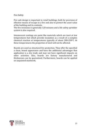  
	
  
	
  	
  	
  	
  	
  	
  	
  	
  	
  	
  	
  	
  	
  	
  	
  	
  	
  	
  	
  	
  	
  	
  	
  	
  	
  	
  	
  	
  	
  	
  	
  	
  	
  	
  	
  	
  	
  	
  	
  	
  	
  	
  	
  	
  	
  	
  	
  	
  	
  	
  	
  	
  	
  	
  	
  	
  	
  	
  	
  	
  	
  	
  	
  	
  	
  	
  	
  	
  	
  	
  	
  	
  	
  	
  	
  	
  	
  	
  	
  	
  	
  	
  	
  	
  	
  	
  	
  	
  	
  	
  	
  	
  	
  	
  	
  	
  	
  	
  	
  	
  	
  	
  	
  	
  	
  	
  	
  	
  	
  	
  	
  	
  	
  	
  	
  	
  	
  	
  	
  	
  	
  	
  	
  	
  	
  	
  	
  	
  	
  	
  	
  	
  	
  	
  	
  	
  	
  	
  	
  	
  	
  	
  	
  	
  	
  	
  	
  	
  	
  	
  	
  	
  23	
  
	
  
Fire	
  Safety	
  
	
  
Fire	
  safe	
  design	
  is	
  important	
  in	
  retail	
  buildings,	
  both	
  for	
  provision	
  of	
  
effective	
  means	
  of	
  escape	
  in	
  a	
  fire	
  and	
  also	
  to	
  protect	
  the	
  asset	
  value	
  
of	
  the	
  building	
  and	
  its	
  contents.	
  
The	
  fire	
  resistance	
  is	
  generally	
  120	
  minutes	
  and	
  a	
  life	
  safety	
  sprinkler	
  
system	
  is	
  also	
  required.	
  
	
  
Intumescent	
  coatings	
  are	
  paint	
  like	
  materials	
  which	
  are	
  inert	
  at	
  low	
  
temperatures	
  but	
  which	
  provide	
  insulation	
  as	
  a	
  result	
  of	
  a	
  complex	
  
chemical	
   reaction	
   at	
   temperatures	
   typically	
   of	
   about	
   200-­‐250°C.	
   At	
  
these	
  temperatures	
  the	
  properties	
  of	
  steel	
  will	
  not	
  be	
  affected.	
  
	
  
Boards	
  are	
  used	
  as	
  structural	
  fire	
  protection.	
  They	
  offer	
  the	
  specified	
  
a	
  clean,	
  boxed	
  appearance	
  and	
  have	
  the	
  additional	
  advantages	
  that	
  
application	
   is	
   a	
   dry	
   trade	
   and	
   may	
   not	
   have	
   significant	
   impacts	
   on	
  
other	
   activities.	
   Also,	
   boards	
   are	
   factory	
   manufactured	
   and	
  
thicknesses	
  can	
  be	
  guaranteed.	
  Furthermore,	
  boards	
  can	
  be	
  applied	
  
on	
  unpainted	
  steelwork.	
  
	
  
	
  
	
  
	
  
	
  
	
  
	
  
	
  
	
  
	
  
	
  
	
  
	
  
	
  
	
  
	
  
	
  
	
  
	
  
	
  
	
  
	
  
 