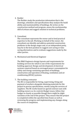  
	
  
	
  	
  	
  	
  	
  	
  	
  	
  	
  	
  	
  	
  	
  	
  	
  	
  	
  	
  	
  	
  	
  	
  	
  	
  	
  	
  	
  	
  	
  	
  	
  	
  	
  	
  	
  	
  	
  	
  	
  	
  	
  	
  	
  	
  	
  	
  	
  	
  	
  	
  	
  	
  	
  	
  	
  	
  	
  	
  	
  	
  	
  	
  	
  	
  	
  	
  	
  	
  	
  	
  	
  	
  	
  	
  	
  	
  	
  	
  	
  	
  	
  	
  	
  	
  	
  	
  	
  	
  	
  	
  	
  	
  	
  	
  	
  	
  	
  	
  	
  	
  	
  	
  	
  	
  	
  	
  	
  	
  	
  	
  	
  	
  	
  	
  	
  	
  	
  	
  	
  	
  	
  	
  	
  	
  	
  	
  	
  	
  	
  	
  	
  	
  	
  	
  	
  	
  	
  	
  	
  	
  	
  	
  	
  	
  	
  	
  	
  	
  	
  	
  	
  	
  27	
  
	
  
	
  
	
  
4. Builder	
  
The	
  Builder	
  study	
  the	
  production	
  information	
  that	
  is	
  the	
  
drawings,	
  schedules	
  and	
  specifications	
  they	
  analyze	
  the	
  build	
  
ability	
  and	
  maintainability	
  of	
  buildings.	
  He	
  writes	
  on	
  the	
  
construction	
  method	
  and	
  program,	
  assess	
  the	
  workmanship	
  
skill	
  of	
  artisan	
  and	
  suggest	
  solution	
  to	
  technical	
  problems.	
  
	
  
	
  
5. Consultant	
  
The	
  consultant	
  represents	
  the	
  owner	
  and	
  to	
  lend	
  practical	
  
expertise	
  to	
  the	
  job.	
  Working	
  on	
  behalf	
  of	
  the	
  owner,	
  the	
  
consultant	
  can	
  identify	
  and	
  address	
  potential	
  construction	
  
problems	
  in	
  the	
  design	
  stages	
  and,	
  as	
  an	
  independent	
  party,	
  
may	
  be	
  in	
  the	
  best	
  position	
  to	
  suggest	
  cost	
  saving	
  or	
  time	
  
saving	
  alternatives	
  and	
  to	
  evaluate	
  suggestions	
  made	
  by	
  the	
  
other	
  parties.	
  
	
  
6. Mechanical	
  and	
  Electrical	
  Engineer	
  
	
  
The	
  M&E	
  Engineers	
  design	
  layouts	
  and	
  requirements	
  for	
  
building	
  services	
  for	
  which	
  is	
  one	
  of	
  the	
  requirements	
  for	
  
building	
  approval.	
  Design	
  and	
  development	
  of	
  electrical	
  
systems	
  required	
  based	
  on	
  envisaged	
  power	
  consumption	
  for	
  
safety	
  and	
  energy	
  sustaining	
  operation	
  of	
  buildings,	
  
construction	
  and	
  operation	
  of	
  Heating,	
  ventilation	
  and	
  air	
  
conditioning	
  (HVAC)	
  systems.	
  
	
  
7. The	
  building	
  contractor	
  
The	
  BC	
  is	
  responsible	
  for	
  hiring,	
  supervising,	
  firing	
  and	
  
payment	
  of	
  workers	
  alongside	
  obtaining	
  materials	
  for	
  the	
  
project	
  to	
  precise	
  specifications,	
  mostly	
  using	
  the	
  services	
  of	
  
suppliers.	
  The	
  BC	
  works	
  based	
  on	
  agreed	
  contract	
  sum	
  with	
  
building	
  owners	
  so,	
  he	
  controls	
  Budget	
  issues,	
  follow	
  that	
  
budget	
  as	
  closely	
  as	
  possible	
  though	
  there	
  might	
  be	
  slight	
  
variation	
  at	
  the	
  end	
  of	
  the	
  project.	
  They	
  ensure	
  that	
  the	
  project	
  
is	
  completed	
  within	
  the	
  specified	
  time	
  frame	
  as	
  well	
  as	
  
reviewing	
  the	
  progress	
  and	
  implementing	
  any	
  changes	
  along	
  
the	
  course	
  of	
  completion.	
  
	
  
 