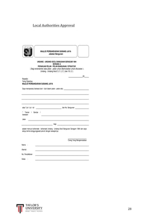  
	
  
	
  	
  	
  	
  	
  	
  	
  	
  	
  	
  	
  	
  	
  	
  	
  	
  	
  	
  	
  	
  	
  	
  	
  	
  	
  	
  	
  	
  	
  	
  	
  	
  	
  	
  	
  	
  	
  	
  	
  	
  	
  	
  	
  	
  	
  	
  	
  	
  	
  	
  	
  	
  	
  	
  	
  	
  	
  	
  	
  	
  	
  	
  	
  	
  	
  	
  	
  	
  	
  	
  	
  	
  	
  	
  	
  	
  	
  	
  	
  	
  	
  	
  	
  	
  	
  	
  	
  	
  	
  	
  	
  	
  	
  	
  	
  	
  	
  	
  	
  	
  	
  	
  	
  	
  	
  	
  	
  	
  	
  	
  	
  	
  	
  	
  	
  	
  	
  	
  	
  	
  	
  	
  	
  	
  	
  	
  	
  	
  	
  	
  	
  	
  	
  	
  	
  	
  	
  	
  	
  	
  	
  	
  	
  	
  	
  	
  	
  	
  	
  	
  	
  	
  28	
  
	
  
Local	
  Authorities	
  Approval	
  
	
   	
  
	
  
	
  
	
  
UNDANG - UNDANG KECIL BANGUNAN SERAGAM 1984
BORANG A
PERAKUAN PELAN - PELAN BANGUNAN / STRUKTUR
( Bagi endorsemen atas pelan - pelan untuk dikemukakan untuk diluluskan )
Undang - Undang Kecil 3 (1 ) ( C ) dan 16 ( 2 )
________________20_____
Kepada :
Yang Dipertua,
MAJLIS PERBANDARAN SUBANG JAYA
Saya memperakui bahawa butir - butir dalam pelan - pelan iaitu
atas *Lot / Lot - lot dan No. Bangunan
* Taman / Bandar /
kawasan
Jalan
bagi
adalah menurut kehendak - kehendak Undang - Undang Kecil Bangunan Seragam 1984 dan saya
setuju terima tanggungjawab penuh dengan sewajarnya.
_______________________
Orang Yang Mengemukakan
Nama :
Alamat :
No. Pendaftaran :
Kelas :
MAJLIS PERBANDARAN SUBANG JAYA
Jabatan Bangunan
 