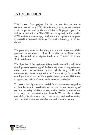  
	
  
	
  	
  	
  	
  	
  	
  	
  	
  	
  	
  	
  	
  	
  	
  	
  	
  	
  	
  	
  	
  	
  	
  	
  	
  	
  	
  	
  	
  	
  	
  	
  	
  	
  	
  	
  	
  	
  	
  	
  	
  	
  	
  	
  	
  	
  	
  	
  	
  	
  	
  	
  	
  	
  	
  	
  	
  	
  	
  	
  	
  	
  	
  	
  	
  	
  	
  	
  	
  	
  	
  	
  	
  	
  	
  	
  	
  	
  	
  	
  	
  	
  	
  	
  	
  	
  	
  	
  	
  	
  	
  	
  	
  	
  	
  	
  	
  	
  	
  	
  	
  	
  	
  	
  	
  	
  	
  	
  	
  	
  	
  	
  	
  	
  	
  	
  	
  	
  	
  	
  	
  	
  	
  	
  	
  	
  	
  	
  	
  	
  	
  	
  	
  	
  	
  	
  	
  	
  	
  	
  	
  	
  	
  	
  	
  	
  	
  	
  	
  	
  	
  	
  	
  3	
  
INTRODUCTION	
  
	
  
	
  
This is our final project for the module introduction to
construction industry (ICI), for this assignment, we are required
to find a partner and produce a minimum 20 pages report. Our
task is to find a 30m x 30m (900 meters square) to 30m x 40m
(1200 meters square) empty land and come up with a proposal
to consult a potential client to construct a building in the site
chosen.
The proposing construct building is required to serve one of the
purposes as mentioned below: Recreation area, Commercial
area, Industrial area, Agricultural area, Tourism area and
Residential area.
The objective of this assignment is not only to enable students to
develop an understanding of the building team, its organization,
duties and inter-relations within which they will seek
employment, career progression or further study but also To
develop an awareness of their professional responsibilities and
to appreciate their profession in the construction industry.
To make this assignment successful for us, we are encouraged to
explain the need to coordinate and develop an understanding of
coherent working relations among various industry players and
to improve the communication channels. We are also to show
our ability to document our observations and understanding
from our visit to our site and also research towards our site.
 