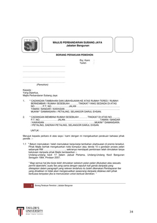  
	
  
	
  	
  	
  	
  	
  	
  	
  	
  	
  	
  	
  	
  	
  	
  	
  	
  	
  	
  	
  	
  	
  	
  	
  	
  	
  	
  	
  	
  	
  	
  	
  	
  	
  	
  	
  	
  	
  	
  	
  	
  	
  	
  	
  	
  	
  	
  	
  	
  	
  	
  	
  	
  	
  	
  	
  	
  	
  	
  	
  	
  	
  	
  	
  	
  	
  	
  	
  	
  	
  	
  	
  	
  	
  	
  	
  	
  	
  	
  	
  	
  	
  	
  	
  	
  	
  	
  	
  	
  	
  	
  	
  	
  	
  	
  	
  	
  	
  	
  	
  	
  	
  	
  	
  	
  	
  	
  	
  	
  	
  	
  	
  	
  	
  	
  	
  	
  	
  	
  	
  	
  	
  	
  	
  	
  	
  	
  	
  	
  	
  	
  	
  	
  	
  	
  	
  	
  	
  	
  	
  	
  	
  	
  	
  	
  	
  	
  	
  	
  	
  	
  	
  	
  34	
  
	
  
	
  
	
  
1 Borang Perakuan Pemohon | Jabatan Bangunan
MAJLIS PERBANDARAN SUBANG JAYA
Jabatan Bangunan
BORANG PERAKUAN PEMOHON
Ruj Kami :
Tarikh :
………………………………………………
………………………………………………
………………………………………………
………………………………………………
(Pemohon)
Kepada :
Yang Dipertua,
Majlis Perbandaran Subang Jaya
1. * CADANGAN TAMBAHAN DAN UBAHSUAIAN KE ATAS RUMAH TERES / RUMAH
BERKEMBAR  /  RUMAH  SESEBUAH  ……….  TINGKAT  YANG  SEDIADA  DI  ATAS
NO……….  P.T.  NO.  …………………JALAN  ……………………………………………….
TAMAN  /  BANDAR  /  KAWASAN  …………………………………………………………….
MUKIM * DAMANSARA / PETALING, SELANGOR DARUL EHSAN.
2. *  CADANGAN  MEMBINA  RUMAH  SESEBUAH  ……….  TINGKAT  DI  ATAS  NO.  ……...
P.T.  NO.  …………………  JALAN………………………………………TAMAN  /  BANDAR
/ KAWASAN ………………………………………………..  ……..MUKIM  *  DAMANSARA  
/ PETALING, DAERAH PETALING, SELANGOR DARUL EHSAN.
UNTUK  :  …………………………………………………………………………………………
Merujuk kepada perkara di atas saya / kami dengan ini mengeluarkan perakuan bahawa pihak
pemilik : -
1.1 * Belum memulakan / telah memulakan kerja-kerja tambahan ubahsuaian di premis tersebut.
Pihak Majlis berhak mengeluarkan notis kompaun atau denda 10 x gandaan proses pelan
sebanyak  RM  ………………………..  sekiranya mendapati pembinaan telah dimulakan tanpa
kelulusan daripada pihak Majlis berdasarkan :-
Undang-undang kecil 17 dalam Jadual Pertama, Undang-Undang Kecil Bangunan
Seragam 1984, Pindaan 2007.
“  Bagi  semua  hal  jika  kerja  telah  dimulakan  sebelum  pelan-pelan diluluskan atau sesuatu
permit diperolehi, suatu fee yang sama dengan sepuluh kali ganda daripada yang
ditetapkan dalam paragraph yang releven terdahulu itu boleh dikenakan.Pembayaran fee
yang dinaikkan ini tidak akan mengecualikan seseorang daripada didakwa oleh pihak
berkuasa  tempatan  jika  ia  memutuskan  untuk  berbuat  demikian.  ”  
 