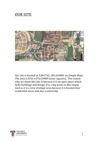  
	
  
	
  	
  	
  	
  	
  	
  	
  	
  	
  	
  	
  	
  	
  	
  	
  	
  	
  	
  	
  	
  	
  	
  	
  	
  	
  	
  	
  	
  	
  	
  	
  	
  	
  	
  	
  	
  	
  	
  	
  	
  	
  	
  	
  	
  	
  	
  	
  	
  	
  	
  	
  	
  	
  	
  	
  	
  	
  	
  	
  	
  	
  	
  	
  	
  	
  	
  	
  	
  	
  	
  	
  	
  	
  	
  	
  	
  	
  	
  	
  	
  	
  	
  	
  	
  	
  	
  	
  	
  	
  	
  	
  	
  	
  	
  	
  	
  	
  	
  	
  	
  	
  	
  	
  	
  	
  	
  	
  	
  	
  	
  	
  	
  	
  	
  	
  	
  	
  	
  	
  	
  	
  	
  	
  	
  	
  	
  	
  	
  	
  	
  	
  	
  	
  	
  	
  	
  	
  	
  	
  	
  	
  	
  	
  	
  	
  	
  	
  	
  	
  	
  	
  	
  4	
  
OUR	
  SITE	
  
	
  
	
  
	
  
	
  
	
  
	
  
	
  
	
  
	
  
Our	
  site	
  is	
  located	
  at	
  3.061732,	
  101.610481	
  on	
  Google	
  Maps.	
  	
  
The	
  area	
  is	
  67m	
  x	
  67m	
  (4489	
  meter	
  squares)	
  .	
  The	
  reason	
  
why	
  we	
  chose	
  this	
  site	
  is	
  because	
  it	
  is	
  an	
  open	
  space	
  which	
  
lacks	
  buildings	
  and	
  design.	
  It	
  is	
  a	
  big	
  waste	
  to	
  this	
  empty	
  
land	
  as	
  it	
  is	
  a	
  very	
  strategic	
  area	
  because	
  it	
  is	
  located	
  near	
  
residential	
  areas	
  and	
  also	
  a	
  university.	
  
	
  
	
  
	
  
	
  
	
  
	
  
	
  
	
  
	
  
 