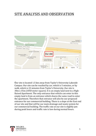  
	
  
	
  	
  	
  	
  	
  	
  	
  	
  	
  	
  	
  	
  	
  	
  	
  	
  	
  	
  	
  	
  	
  	
  	
  	
  	
  	
  	
  	
  	
  	
  	
  	
  	
  	
  	
  	
  	
  	
  	
  	
  	
  	
  	
  	
  	
  	
  	
  	
  	
  	
  	
  	
  	
  	
  	
  	
  	
  	
  	
  	
  	
  	
  	
  	
  	
  	
  	
  	
  	
  	
  	
  	
  	
  	
  	
  	
  	
  	
  	
  	
  	
  	
  	
  	
  	
  	
  	
  	
  	
  	
  	
  	
  	
  	
  	
  	
  	
  	
  	
  	
  	
  	
  	
  	
  	
  	
  	
  	
  	
  	
  	
  	
  	
  	
  	
  	
  	
  	
  	
  	
  	
  	
  	
  	
  	
  	
  	
  	
  	
  	
  	
  	
  	
  	
  	
  	
  	
  	
  	
  	
  	
  	
  	
  	
  	
  	
  	
  	
  	
  	
  	
  	
  5	
  
SITE	
  ANALYSIS	
  AND	
  OBSERVATION	
  
	
  
	
  
	
  
	
  
	
  
	
  
	
  
	
  
	
  
	
  
Our	
  site	
  is	
  located	
  1.5	
  km	
  away	
  from	
  Taylor’s	
  University	
  Lakeside	
  
Campus.	
  Our	
  site	
  can	
  be	
  reached	
  by	
  car,	
  which	
  is	
  5	
  minutes,	
  or	
  by	
  
walk,	
  which	
  is	
  22	
  minutes	
  from	
  Taylor’s	
  University.	
  Our	
  site	
  is	
  	
  	
  	
  	
  	
  
30m	
  x	
  35m	
  (1050	
  meter	
  square).	
  It	
  is	
  an	
  empty	
  land	
  next	
  to	
  a	
  High-­‐
Raised	
  Apartment.	
  The	
  only	
  entrance	
  that	
  vehicle	
  can	
  enter	
  to	
  this	
  
empty	
  land	
  is	
  from	
  an	
  entrance	
  which	
  shares	
  the	
  same	
  road	
  to	
  enter	
  
the	
  apartment.	
  Therefore	
  that	
  entrance	
  will	
  also	
  be	
  our	
  proposed	
  
entrance	
  for	
  our	
  commercial	
  building.	
  There	
  is	
  a	
  slope	
  at	
  the	
  East	
  end	
  
of	
  our	
  site	
  and	
  that	
  will	
  be	
  our	
  main	
  drainage	
  and	
  waste	
  system	
  for	
  
our	
  commercial	
  building.	
  The	
  traffic	
  rate	
  at	
  our	
  site	
  is	
  slightly	
  jam	
  
during	
  peak	
  hours	
  and	
  traffic	
  rate	
  is	
  low	
  during	
  normal	
  hours.	
  
	
  
	
  
	
  
	
  
 