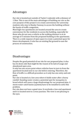  
	
  
	
  	
  	
  	
  	
  	
  	
  	
  	
  	
  	
  	
  	
  	
  	
  	
  	
  	
  	
  	
  	
  	
  	
  	
  	
  	
  	
  	
  	
  	
  	
  	
  	
  	
  	
  	
  	
  	
  	
  	
  	
  	
  	
  	
  	
  	
  	
  	
  	
  	
  	
  	
  	
  	
  	
  	
  	
  	
  	
  	
  	
  	
  	
  	
  	
  	
  	
  	
  	
  	
  	
  	
  	
  	
  	
  	
  	
  	
  	
  	
  	
  	
  	
  	
  	
  	
  	
  	
  	
  	
  	
  	
  	
  	
  	
  	
  	
  	
  	
  	
  	
  	
  	
  	
  	
  	
  	
  	
  	
  	
  	
  	
  	
  	
  	
  	
  	
  	
  	
  	
  	
  	
  	
  	
  	
  	
  	
  	
  	
  	
  	
  	
  	
  	
  	
  	
  	
  	
  	
  	
  	
  	
  	
  	
  	
  	
  	
  	
  	
  	
  	
  	
  8	
  
Advantages	
  
	
  
Our	
  site	
  is	
  located	
  just	
  outside	
  of	
  Taylor’s	
  Lakeside	
  with	
  a	
  distance	
  of	
  
1.5km.	
  This	
  is	
  one	
  of	
  the	
  main	
  advantages	
  of	
  building	
  our	
  site	
  as	
  the	
  
core	
  purpose	
  of	
  this	
  project	
  is	
  to	
  create	
  convenience	
  for	
  university	
  
students	
  who	
  stay	
  in	
  Bandar	
  Sunway	
  to	
  access	
  the	
  building	
  without	
  
the	
  hassle	
  of	
  traffic	
  congestion.	
  
Most	
  high-­‐rise	
  apartments	
  are	
  located	
  around	
  the	
  area	
  to	
  create	
  
convenience	
  for	
  the	
  residents	
  to	
  access	
  the	
  building,	
  especially	
  for	
  
those	
  who	
  do	
  not	
  own	
  a	
  vehicle	
  as	
  the	
  walking	
  distance	
  is	
  at	
  an	
  
average	
  of	
  5	
  minutes	
  from	
  the	
  proposed	
  building	
  to	
  the	
  apartments.	
  
There	
  is	
  a	
  wide	
  expanse	
  of	
  open	
  space	
  to	
  create	
  a	
  potential	
  space	
  for	
  
future	
  development.	
  It	
  also	
  has	
  an	
  existing	
  flat	
  ground	
  to	
  ease	
  the	
  
process	
  of	
  construction.	
  
	
  
	
  
	
  
Disadvantages	
  
	
  
Despite	
  the	
  good	
  potential	
  of	
  our	
  site	
  for	
  our	
  proposed	
  plan,	
  it	
  also	
  
has	
  its	
  down	
  side	
  that	
  might	
  be	
  the	
  reason	
  of	
  its	
  lack	
  of	
  usage	
  and	
  
abandoned	
  open	
  area.	
  
It	
  only	
  has	
  one	
  access	
  point	
  where	
  vehicles	
  have	
  to	
  turn	
  in	
  from	
  the	
  
apartment	
  located	
  next	
  to	
  our	
  site	
  before	
  entering.	
  Therefore,	
  the	
  
flow	
  of	
  traffic	
  is	
  a	
  difficult	
  procedure	
  as	
  it	
  only	
  has	
  one	
  entry	
  and	
  exit	
  
point.	
  
Our	
  site	
  is	
  located	
  at	
  a	
  low	
  area	
  where	
  it	
  holds	
  water	
  after	
  a	
  heavy	
  
rainfall.	
  Standing	
  water	
  creates	
  a	
  potential	
  spot	
  for	
  mosquitos	
  to	
  
breed	
  which	
  will	
  cause	
  a	
  huge	
  disadvantage	
  for	
  our	
  proposed	
  plan.	
  A	
  
storm	
  water	
  catch	
  basins	
  (system)	
  have	
  to	
  be	
  installed	
  to	
  solve	
  this	
  
problem.	
  
Our	
  site	
  does	
  not	
  have	
  a	
  good	
  view.	
  It	
  overlooks	
  a	
  low-­‐end	
  apartment	
  
and	
  it	
  is	
  located	
  next	
  to	
  a	
  cross	
  junction.	
  The	
  view	
  is	
  not	
  pleasing	
  to	
  
the	
  eyes.	
  
	
  
	
  
	
  
	
  
	
  
 
