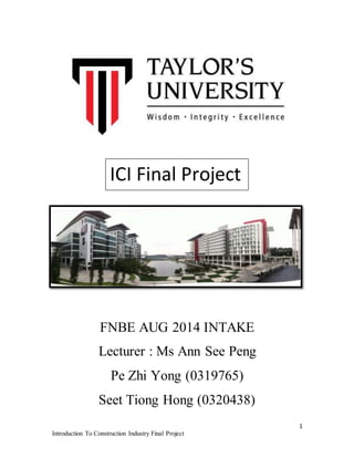 1 
ICI Final Project 
FNBE AUG 2014 INTAKE 
Lecturer : Ms Ann See Peng 
Pe Zhi Yong (0319765) 
Seet Tiong Hong (0320438) 
Introduction To Construction Industry Final Project 
 