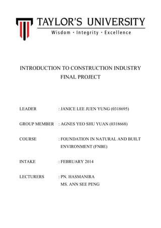 INTRODUCTION TO CONSTRUCTION INDUSTRY
FINAL PROJECT
LEADER : JANICE LEE JUEN YUNG (0318695)
GROUP MEMBER : AGNES YEO SHU YUAN (0318668)
COURSE : FOUNDATION IN NATURAL AND BUILT
ENVIRONMENT (FNBE)
INTAKE : FEBRUARY 2014
LECTURERS : PN. HASMANIRA
MS. ANN SEE PENG
 