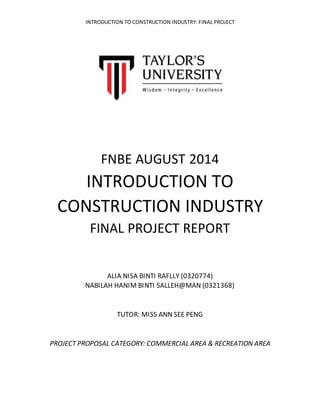 INTRODUCTION TO CONSTRUCTION INDUSTRY: FINAL PROJECT
FNBE AUGUST 2014
INTRODUCTION TO
CONSTRUCTION INDUSTRY
FINAL PROJECT REPORT
ALIA NISA BINTI RAFLLY (0320774)
NABILAH HANIM BINTI SALLEH@MAN (0321368)
TUTOR: MISS ANN SEE PENG
PROJECT PROPOSAL CATEGORY: COMMERCIAL AREA & RECREATION AREA
 