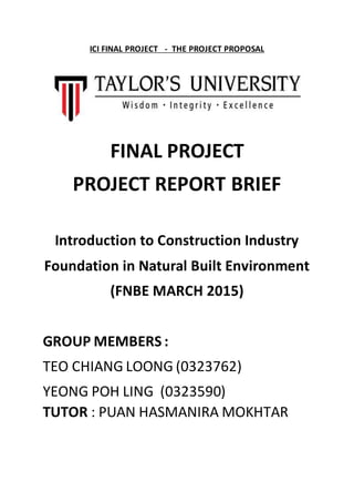 ICI FINAL PROJECT - THE PROJECT PROPOSAL
FINAL PROJECT
PROJECT REPORT BRIEF
Introduction to Construction Industry
Foundation in Natural Built Environment
(FNBE MARCH 2015)
GROUP MEMBERS :
TEO CHIANG LOONG (0323762)
YEONG POH LING (0323590)
TUTOR : PUAN HASMANIRA MOKHTAR
 